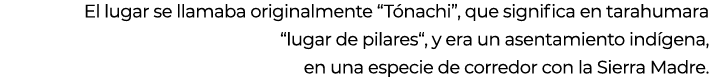 El lugar se llamaba originalmente “T nachi”, que significa en tarahumara “lugar de pilares“, y era un asentamiento in...