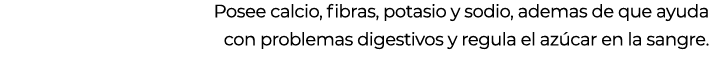 Posee calcio, fibras, potasio y sodio, ademas de que ayuda con problemas digestivos y regula el az car en la sangre.